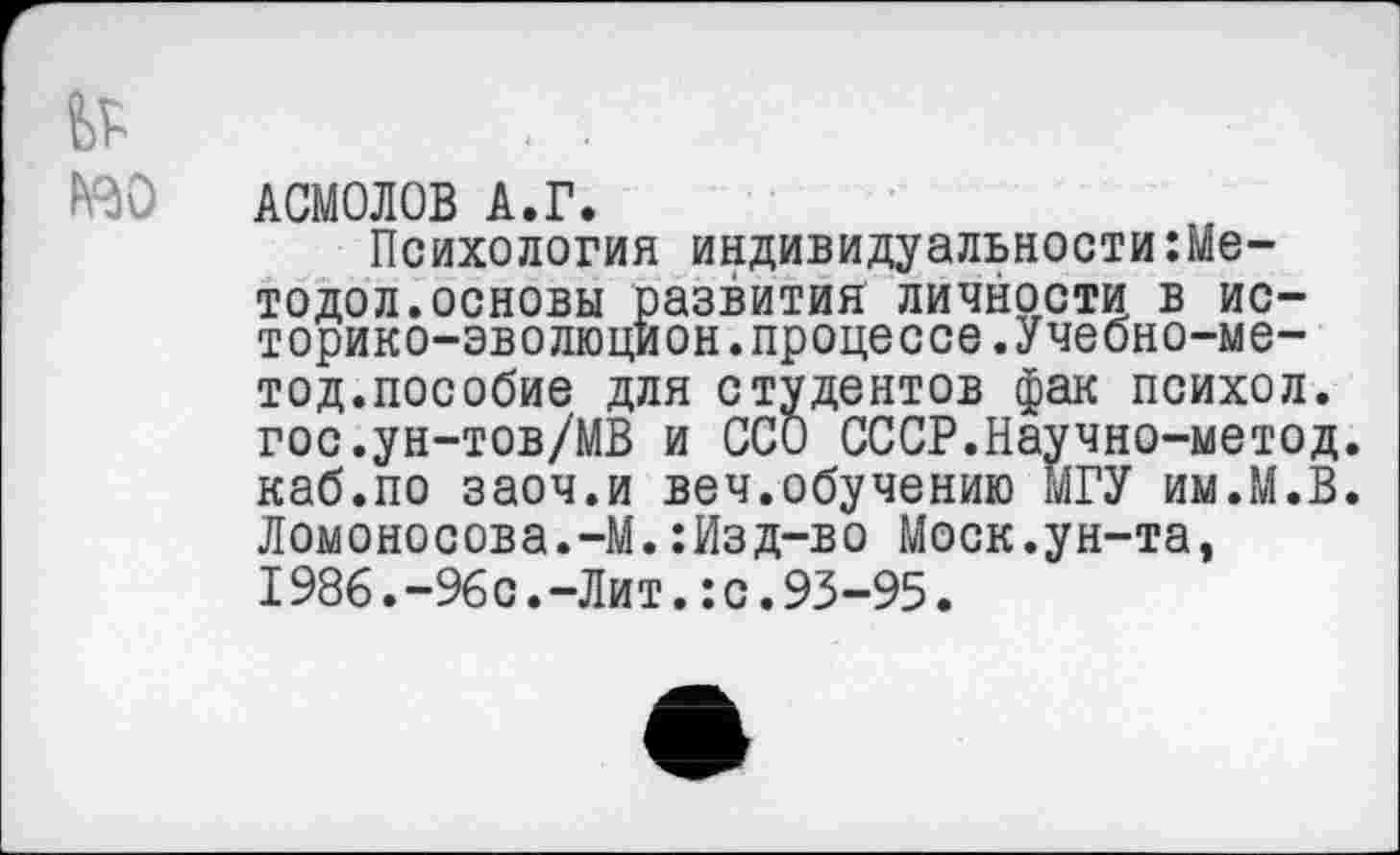 ﻿№
№0
АСМОЛОВ А.Г.
Психология индивидуальности Методе л. основы развития личности в ис-торико-эволюцион.процессе.Учебно-ме— тод.пособие для студентов фак психол. гос.ун-тов/МВ и ССО СССР.Научно-метод. каб.по заоч.и веч.обучению МГУ им.М.В. Ломоносова.-М.:Изд-во Моск.ун-та, 1986.-96с.-Лит.:с.93-95.